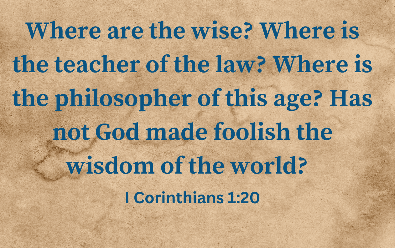 Where are the wise Where is the teacher of the law Where is the philosopher of this age Has not God made foolish the wisdom of the world I Corinthians 120